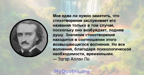 Мне едва ли нужно заметить, что стихотворение заслуживает его названия только в том случае, поскольку оно возбуждает, подняв душу. Значение стихотворения находится в соотношении этого возвышающегося волнения. Но все