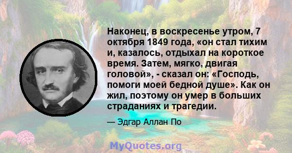 Наконец, в воскресенье утром, 7 октября 1849 года, «он стал тихим и, казалось, отдыхал на короткое время. Затем, мягко, двигая головой», - сказал он: «Господь, помоги моей бедной душе». Как он жил, поэтому он умер в