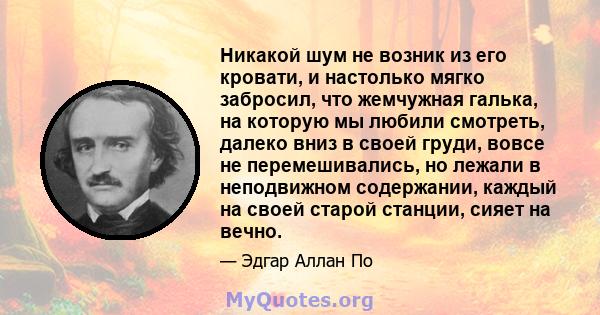 Никакой шум не возник из его кровати, и настолько мягко забросил, что жемчужная галька, на которую мы любили смотреть, далеко вниз в своей груди, вовсе не перемешивались, но лежали в неподвижном содержании, каждый на