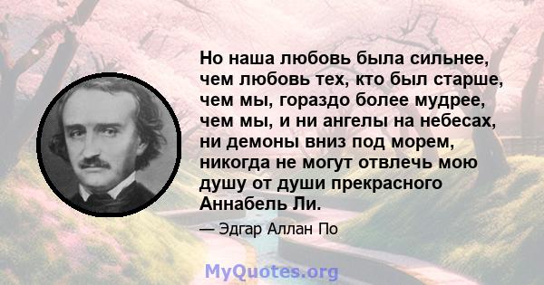 Но наша любовь была сильнее, чем любовь тех, кто был старше, чем мы, гораздо более мудрее, чем мы, и ни ангелы на небесах, ни демоны вниз под морем, никогда не могут отвлечь мою душу от души прекрасного Аннабель Ли.