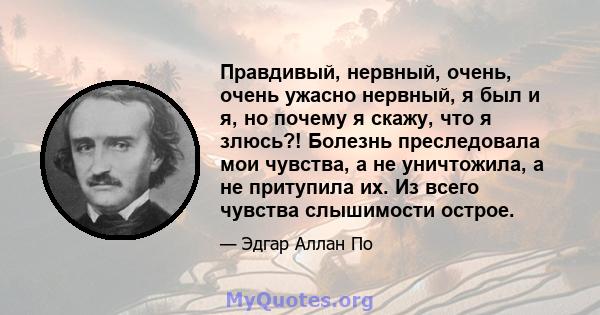 Правдивый, нервный, очень, очень ужасно нервный, я был и я, но почему я скажу, что я злюсь?! Болезнь преследовала мои чувства, а не уничтожила, а не притупила их. Из всего чувства слышимости острое.