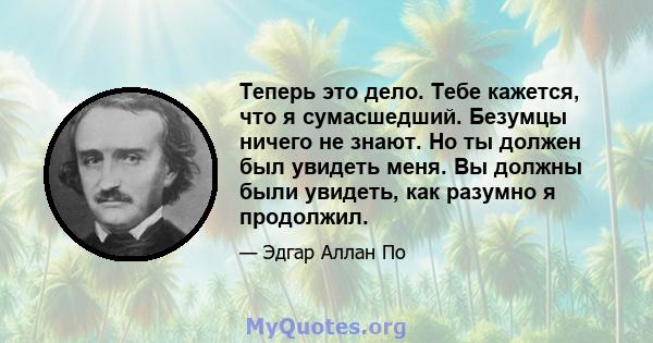 Теперь это дело. Тебе кажется, что я сумасшедший. Безумцы ничего не знают. Но ты должен был увидеть меня. Вы должны были увидеть, как разумно я продолжил.