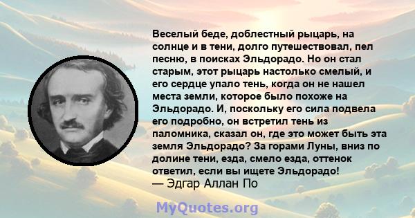 Веселый беде, доблестный рыцарь, на солнце и в тени, долго путешествовал, пел песню, в поисках Эльдорадо. Но он стал старым, этот рыцарь настолько смелый, и его сердце упало тень, когда он не нашел места земли, которое