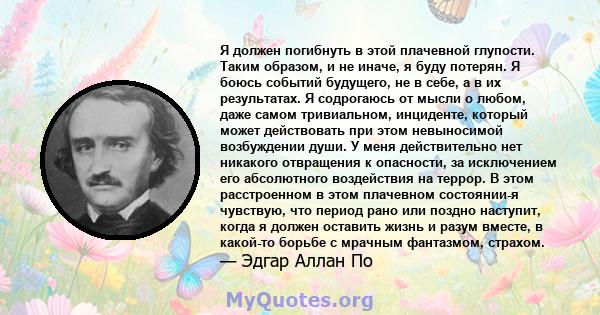 Я должен погибнуть в этой плачевной глупости. Таким образом, и не иначе, я буду потерян. Я боюсь событий будущего, не в себе, а в их результатах. Я содрогаюсь от мысли о любом, даже самом тривиальном, инциденте, который 