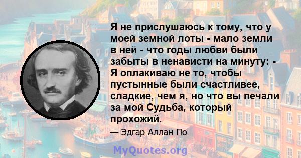 Я не прислушаюсь к тому, что у моей земной лоты - мало земли в ней - что годы любви были забыты в ненависти на минуту: - Я оплакиваю не то, чтобы пустынные были счастливее, сладкие, чем я, но что вы печали за мой