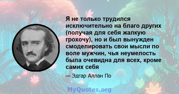 Я не только трудился исключительно на благо других (получая для себя жалкую грохочу), но и был вынужден смоделировать свои мысли по воле мужчин, чья неумелость была очевидна для всех, кроме самих себя