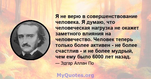 Я не верю в совершенствование человека. Я думаю, что человеческая нагрузка не окажет заметного влияния на человечество. Человек теперь только более активен - не более счастлив - и не более мудрый, чем ему было 6000 лет