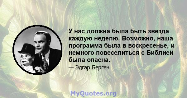 У нас должна была быть звезда каждую неделю. Возможно, наша программа была в воскресенье, и немного повеселиться с Библией была опасна.