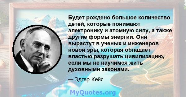 Будет рождено большое количество детей, которые понимают электронику и атомную силу, а также другие формы энергии. Они вырастут в ученых и инженеров новой эры, которая обладает властью разрушать цивилизацию, если мы не