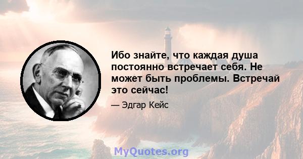 Ибо знайте, что каждая душа постоянно встречает себя. Не может быть проблемы. Встречай это сейчас!