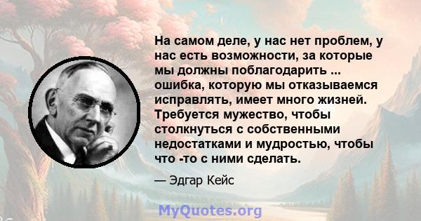 На самом деле, у нас нет проблем, у нас есть возможности, за которые мы должны поблагодарить ... ошибка, которую мы отказываемся исправлять, имеет много жизней. Требуется мужество, чтобы столкнуться с собственными