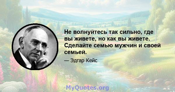 Не волнуйтесь так сильно, где вы живете, но как вы живете. Сделайте семью мужчин и своей семьей.