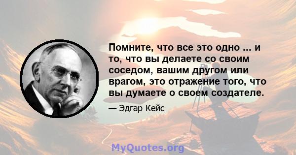 Помните, что все это одно ... и то, что вы делаете со своим соседом, вашим другом или врагом, это отражение того, что вы думаете о своем создателе.