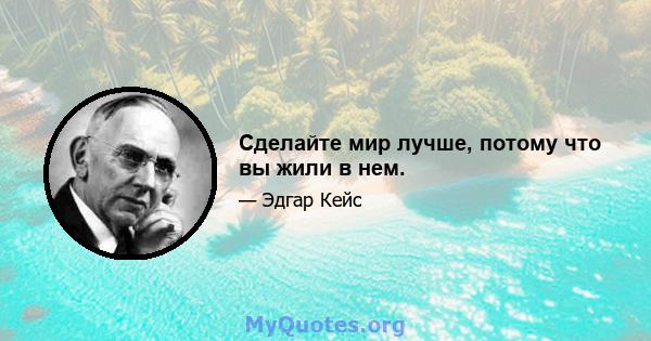 Сделайте мир лучше, потому что вы жили в нем.