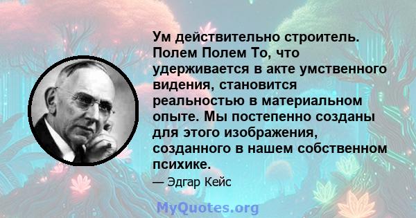 Ум действительно строитель. Полем Полем То, что удерживается в акте умственного видения, становится реальностью в материальном опыте. Мы постепенно созданы для этого изображения, созданного в нашем собственном психике.