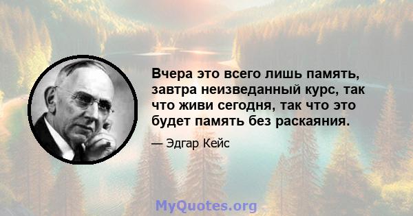 Вчера это всего лишь память, завтра неизведанный курс, так что живи сегодня, так что это будет память без раскаяния.