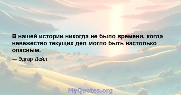 В нашей истории никогда не было времени, когда невежество текущих дел могло быть настолько опасным.