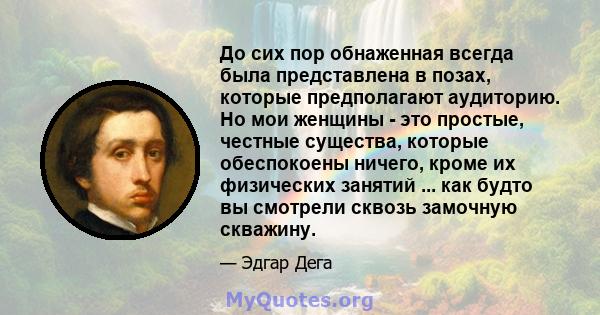 До сих пор обнаженная всегда была представлена ​​в позах, которые предполагают аудиторию. Но мои женщины - это простые, честные существа, которые обеспокоены ничего, кроме их физических занятий ... как будто вы смотрели 