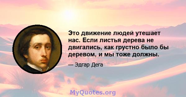 Это движение людей утешает нас. Если листья дерева не двигались, как грустно было бы деревом, и мы тоже должны.