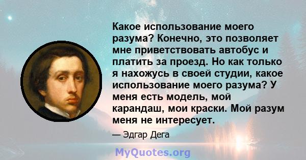 Какое использование моего разума? Конечно, это позволяет мне приветствовать автобус и платить за проезд. Но как только я нахожусь в своей студии, какое использование моего разума? У меня есть модель, мой карандаш, мои