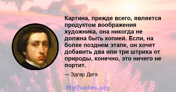 Картина, прежде всего, является продуктом воображения художника, она никогда не должна быть копией. Если, на более позднем этапе, он хочет добавить два или три штриха от природы, конечно, это ничего не портит.