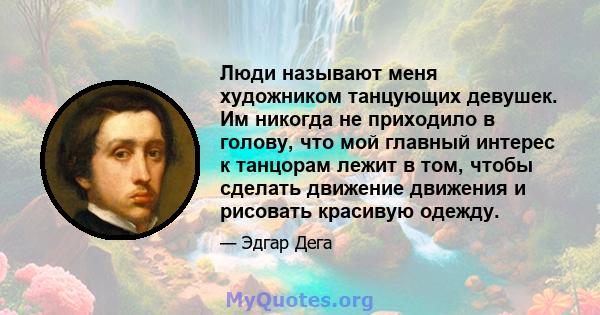 Люди называют меня художником танцующих девушек. Им никогда не приходило в голову, что мой главный интерес к танцорам лежит в том, чтобы сделать движение движения и рисовать красивую одежду.