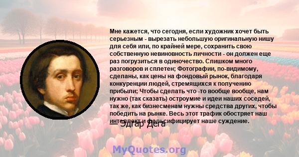 Мне кажется, что сегодня, если художник хочет быть серьезным - вырезать небольшую оригинальную нишу для себя или, по крайней мере, сохранить свою собственную невиновность личности - он должен еще раз погрузиться в