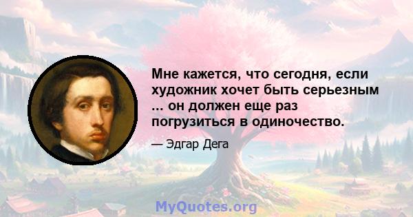 Мне кажется, что сегодня, если художник хочет быть серьезным ... он должен еще раз погрузиться в одиночество.