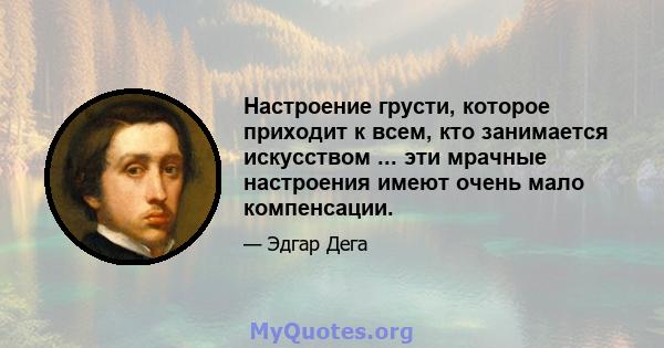 Настроение грусти, которое приходит к всем, кто занимается искусством ... эти мрачные настроения имеют очень мало компенсации.