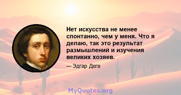 Нет искусства не менее спонтанно, чем у меня. Что я делаю, так это результат размышлений и изучения великих хозяев.