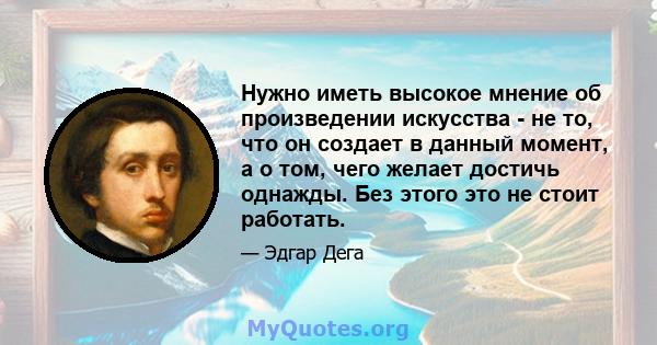 Нужно иметь высокое мнение об произведении искусства - не то, что он создает в данный момент, а о том, чего желает достичь однажды. Без этого это не стоит работать.