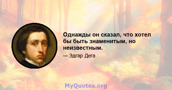 Однажды он сказал, что хотел бы быть знаменитым, но неизвестным.