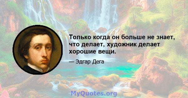 Только когда он больше не знает, что делает, художник делает хорошие вещи.