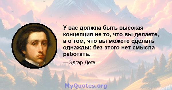 У вас должна быть высокая концепция не то, что вы делаете, а о том, что вы можете сделать однажды: без этого нет смысла работать.