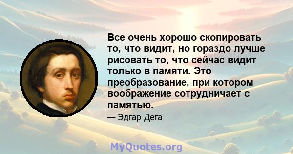 Все очень хорошо скопировать то, что видит, но гораздо лучше рисовать то, что сейчас видит только в памяти. Это преобразование, при котором воображение сотрудничает с памятью.