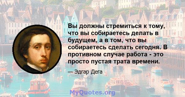 Вы должны стремиться к тому, что вы собираетесь делать в будущем, а в том, что вы собираетесь сделать сегодня. В противном случае работа - это просто пустая трата времени.