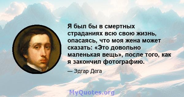 Я был бы в смертных страданиях всю свою жизнь, опасаясь, что моя жена может сказать: «Это довольно маленькая вещь», после того, как я закончил фотографию.