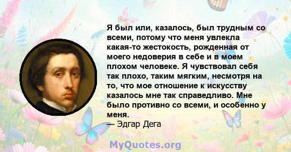 Я был или, казалось, был трудным со всеми, потому что меня увлекла какая-то жестокость, рожденная от моего недоверия в себе и в моем плохом человеке. Я чувствовал себя так плохо, таким мягким, несмотря на то, что мое