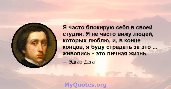 Я часто блокирую себя в своей студии. Я не часто вижу людей, которых люблю, и, в конце концов, я буду страдать за это ... живопись - это личная жизнь.