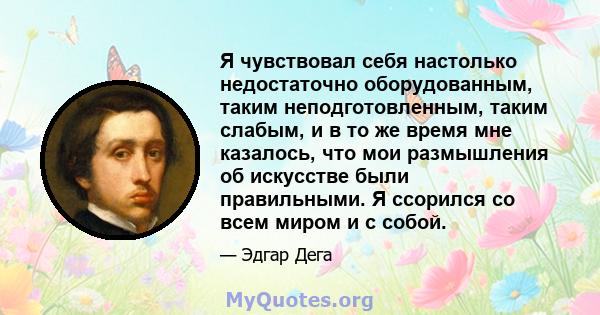 Я чувствовал себя настолько недостаточно оборудованным, таким неподготовленным, таким слабым, и в то же время мне казалось, что мои размышления об искусстве были правильными. Я ссорился со всем миром и с собой.