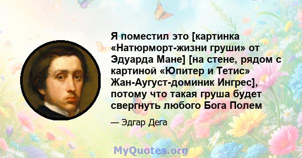 Я поместил это [картинка «Натюрморт-жизни груши» от Эдуарда Мане] [на стене, рядом с картиной «Юпитер и Тетис» Жан-Аугуст-доминик Ингрес], потому что такая груша будет свергнуть любого Бога Полем