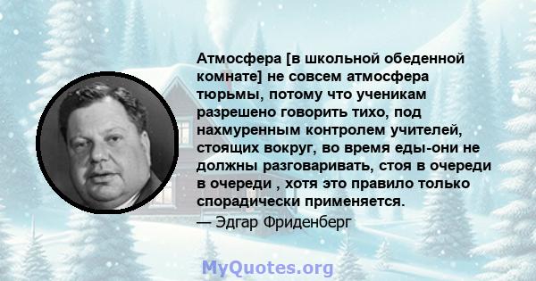 Атмосфера [в школьной обеденной комнате] не совсем атмосфера тюрьмы, потому что ученикам разрешено говорить тихо, под нахмуренным контролем учителей, стоящих вокруг, во время еды-они не должны разговаривать, стоя в