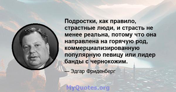 Подростки, как правило, страстные люди, и страсть не менее реальна, потому что она направлена ​​на горячую род, коммерциализированную популярную певицу или лидер банды с чернокожим.