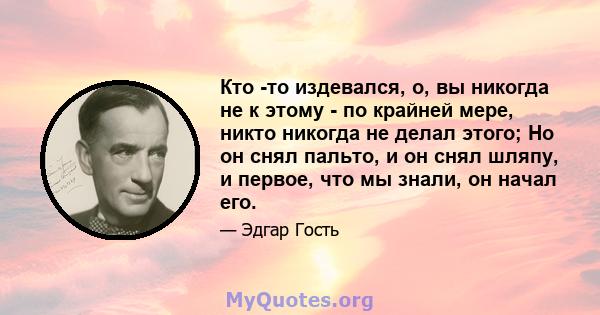 Кто -то издевался, о, вы никогда не к этому - по крайней мере, никто никогда не делал этого; Но он снял пальто, и он снял шляпу, и первое, что мы знали, он начал его.