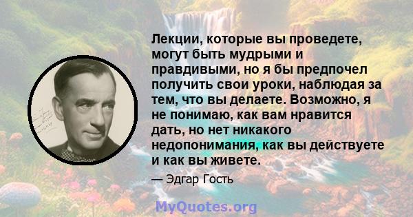 Лекции, которые вы проведете, могут быть мудрыми и правдивыми, но я бы предпочел получить свои уроки, наблюдая за тем, что вы делаете. Возможно, я не понимаю, как вам нравится дать, но нет никакого недопонимания, как вы 