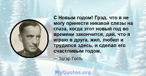 С Новым годом! Грэд, что я не могу принести никакой слезы на глаза, когда этот новый год во времени закончится, дай, что я играю в друга, жил, любил и трудился здесь, и сделал его счастливым годом.