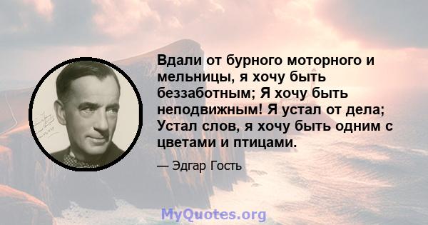 Вдали от бурного моторного и мельницы, я хочу быть беззаботным; Я хочу быть неподвижным! Я устал от дела; Устал слов, я хочу быть одним с цветами и птицами.