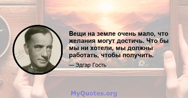 Вещи на земле очень мало, что желания могут достичь. Что бы мы ни хотели, мы должны работать, чтобы получить.