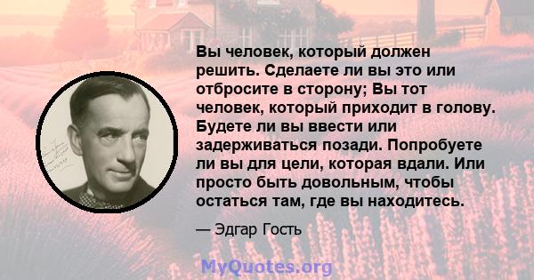 Вы человек, который должен решить. Сделаете ли вы это или отбросите в сторону; Вы тот человек, который приходит в голову. Будете ли вы ввести или задерживаться позади. Попробуете ли вы для цели, которая вдали. Или