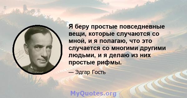 Я беру простые повседневные вещи, которые случаются со мной, и я полагаю, что это случается со многими другими людьми, и я делаю из них простые рифмы.